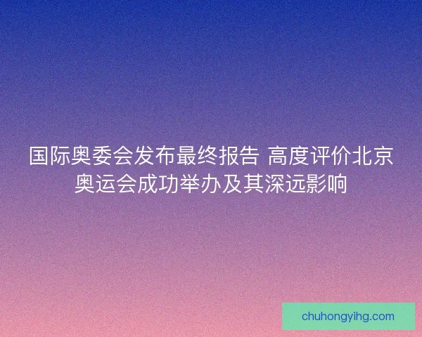 国际奥委会发布最终报告 高度评价北京奥运会成功举办及其深远影响