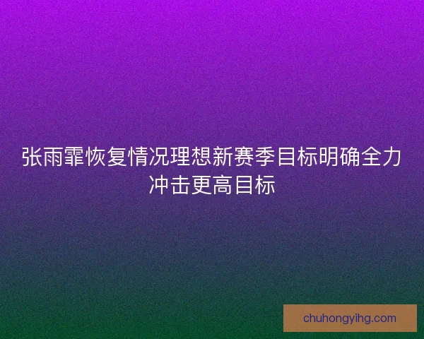 张雨霏恢复情况理想新赛季目标明确全力冲击更高目标
