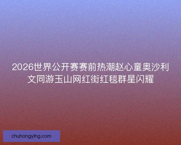 2026世界公开赛赛前热潮赵心童奥沙利文同游玉山网红街红毯群星闪耀